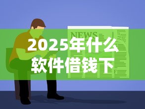 2025年什么软件借钱下款容易？试试这五个贷款10万比较容易的软件
