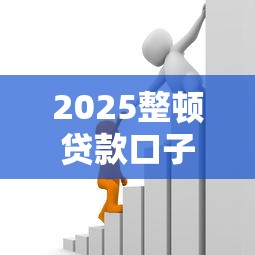 2025整顿贷款口子：这些变化可能影响你的借款选择