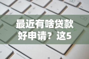 最近有啥贷款好申请？这5个渠道审批快、额度高！