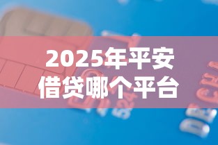 2025年平安借贷哪个平台好下款？看看这5个十大贷款平台