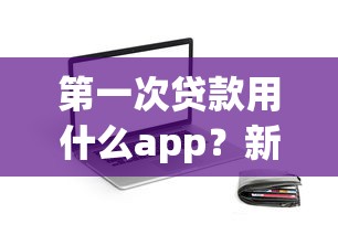 第一次贷款用什么app？新手必看！这些平台靠谱又好用