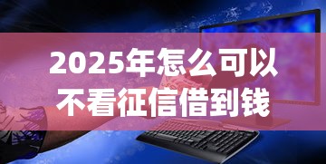2025年怎么可以不看征信借到钱：公布5个无视征信黑白100%秒下app