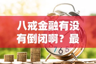 八戒金融有没有倒闭啊？最近传闻是真的吗？用户贷款该如何选择替代平台