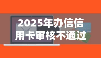 2025年办信信用卡审核不通过：整合5个满19岁可以借款的软件