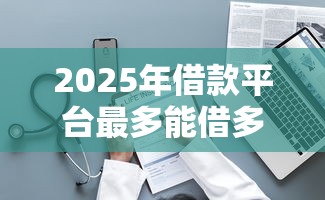 2025年借款平台最多能借多少，整理五个黑户当天可以借到二万的平台