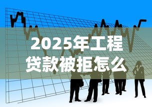 2025年工程贷款被拒怎么办：看看这五个大型贷款平台
