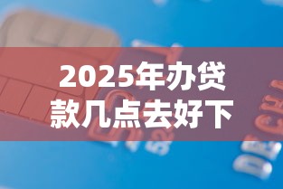 2025年办贷款几点去好下款：公布五个能下款的借款平台2025