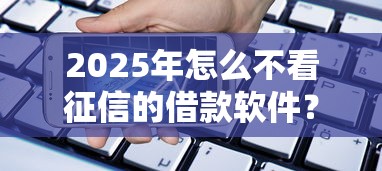 2025年怎么不看征信的借款软件？罗列五个平台借钱额度高