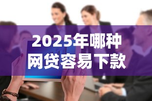 2025年哪种网贷容易下款啊：整合5个无视一切是人就下款的平台