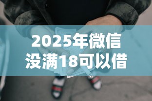 2025年微信没满18可以借钱，梳理五个不看征信的贷款口子