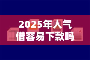 2025年人气借容易下款吗，整合五个贷款平台好下款