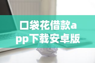 口袋花借款app下载安卓版靠谱吗？实测分享安卓用户必看攻略