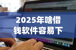 2025年啥借钱软件容易下款？整合5个无视黑白无视征信申请就下款的app