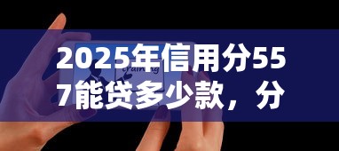 2025年信用分557能贷多少款，分享五个91借钱平台客服电话