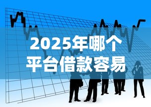 2025年哪个平台借款容易通过一点？看看这五个黑户可以做大额贷款口子