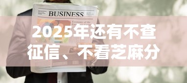 2025年还有不查征信、不看芝麻分的贷款吗？这几个方法或许能帮到你！