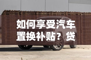如何享受汽车置换补贴？贷款购车必知的省钱技巧