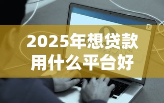 2025年想贷款用什么平台好下款？推荐五个平台最容易贷款