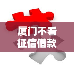 厦门不看征信借款的银行如何破解融资难题？这些创新方案值得关注