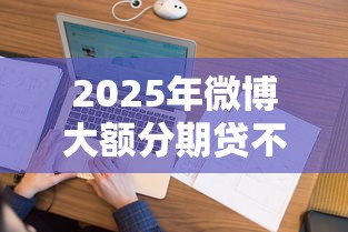 2025年微博大额分期贷不通过：看看这5个必下款的贷款平台