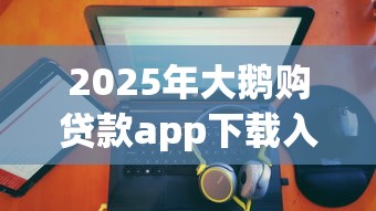2025年大鹅购贷款app下载入口：推荐五个20岁可以贷款的平台