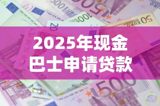 2025年现金巴士申请贷款靠谱吗？流程有哪些变化？手把手教你避坑