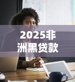 2025非洲黑贷款口子真相：这些套路你必须知道！