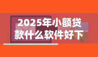 2025年小额贷款什么软件好下款？公布五个5000到账3500的平台