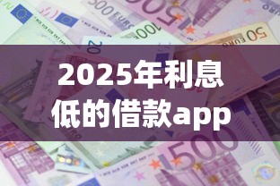 2025年利息低的借款app：整理5个十八岁借款平台秒过的软件