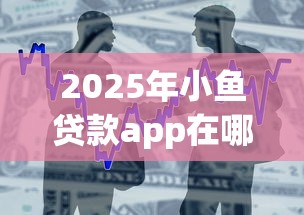 2025年小鱼贷款app在哪下载啊？整合5个征信花了能借500到1000的口子