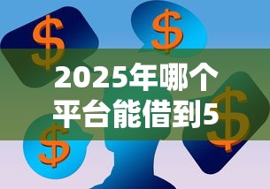 2025年哪个平台能借到5000块钱：看看这五个额度高容易通过的平台