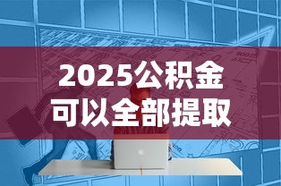2025公积金可以全部提取吗？这些情况需要注意！