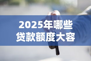 2025年哪些贷款额度大容易下款，试试这5个车抵押贷款平台