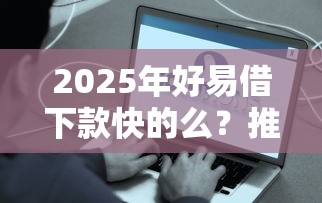 2025年好易借下款快的么？推荐5个贷款平台容易下款