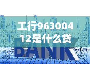工行96300412是什么贷款？申请流程、利率、注意事项全解析！