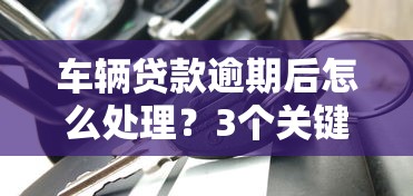 车辆贷款逾期后怎么处理？3个关键步骤避免征信受损！