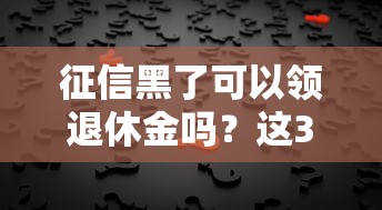 征信黑了可以领退休金吗？这3点关键信息必看