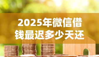 2025年微信借钱最迟多少天还款，梳理五个贷款平台代理