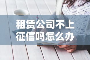 租赁公司不上征信吗怎么办？手把手教你应对方案