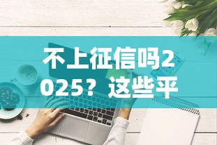 不上征信吗2025？这些平台真的能轻松借钱？全面解析避坑技巧