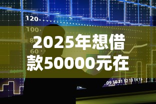 2025年想借款50000元在哪里办理？整合5个借钱的正规平台