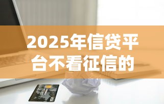 2025年信贷平台不看征信的吗：分享5个不查征信的借款平台百分百通过
