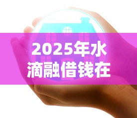 2025年水滴融借钱在微信公众号？试试这五个平台好下款
