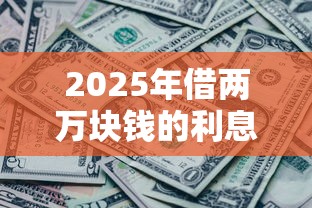 2025年借两万块钱的利息一年是多少，公布五个黑到不能再黑都能下款的口子