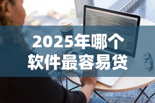 2025年哪个软件最容易贷款借钱：分享五个最好贷款的平台