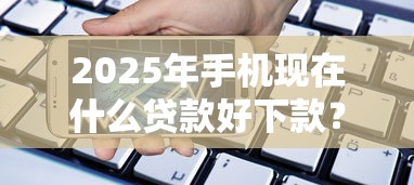 2025年手机现在什么贷款好下款？整合五个消费贷款平台