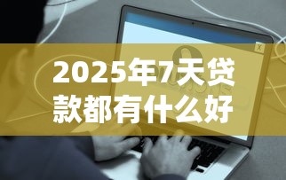 2025年7天贷款都有什么好下款？看看这5个年前有什么好下款的贷款平台