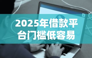 2025年借款平台门槛低容易通过？罗列5个好的借钱平台