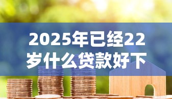 2025年已经22岁什么贷款好下款：公布5个现在借款平台好借钱