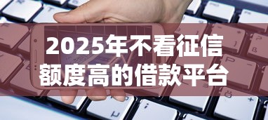 2025年不看征信额度高的借款平台：罗列5个网上借钱平台